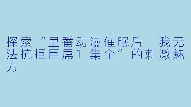 探索“里番动漫催眠后 我无法抗拒巨屌1集全”的刺激魅力
