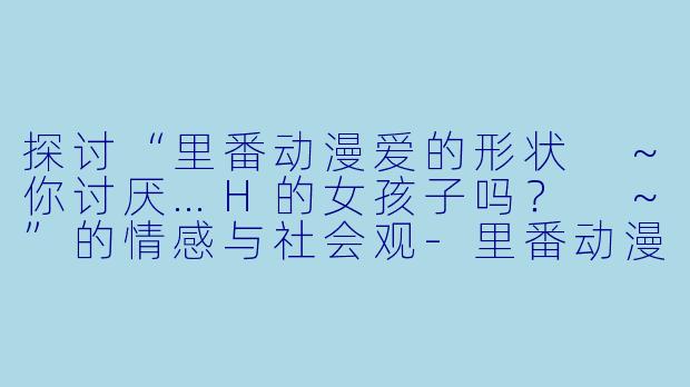 探讨“里番动漫爱的形状 ~你讨厌…H的女孩子吗? ~”的情感与社会观