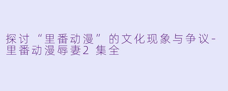 探讨“里番动漫”的文化现象与争议