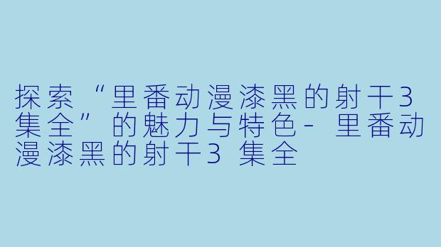 探索“里番动漫漆黑的射干3集全”的魅力与特色-里番动漫漆黑的射干3集全