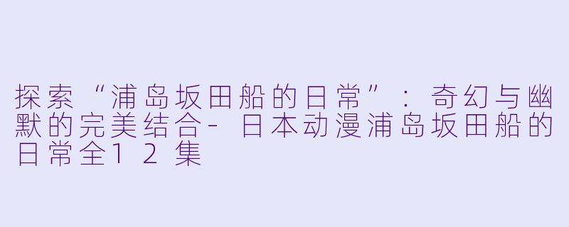 探索“浦岛坂田船的日常”：奇幻与幽默的完美结合-日本动漫浦岛坂田船的日常全12集