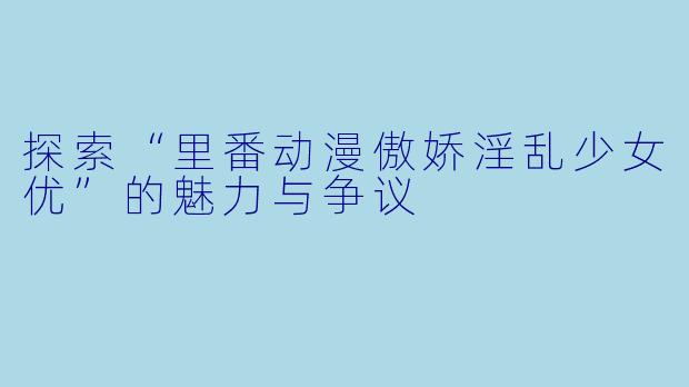 探索“里番动漫傲娇淫乱少女优”的魅力与争议