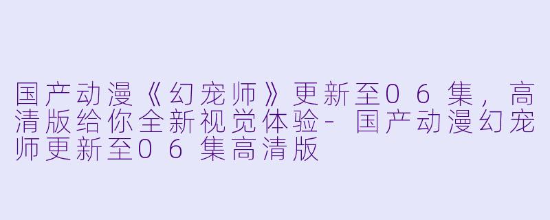 国产动漫《幻宠师》更新至06集，高清版给你全新视觉体验-国产动漫幻宠师更新至06集高清版