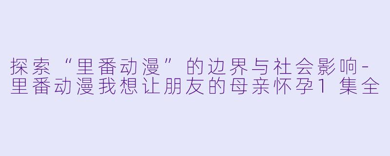 探索“里番动漫”的边界与社会影响-里番动漫我想让朋友的母亲怀孕1集全