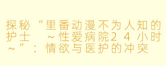 探秘“里番动漫不为人知的护士 ～性爱病院24小时～”：情欲与医护的冲突
