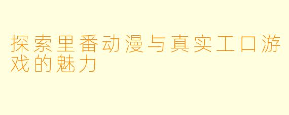 探索里番动漫与真实工口游戏的魅力