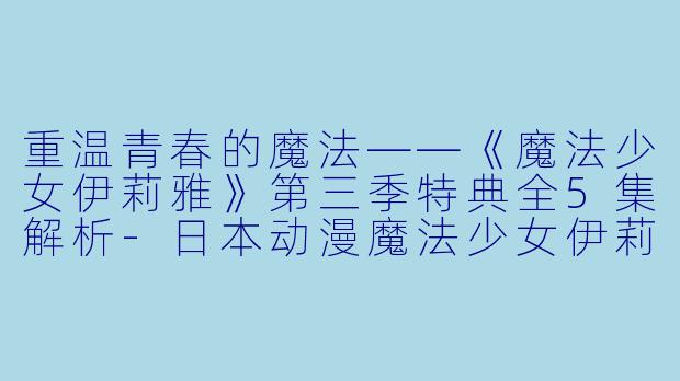 重温青春的魔法——《魔法少女伊莉雅》第三季特典全5集解析-日本动漫魔法少女伊莉雅第三季 特典全5集