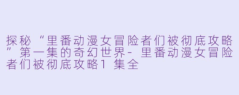 探秘“里番动漫女冒险者们被彻底攻略”第一集的奇幻世界-里番动漫女冒险者们被彻底攻略1集全