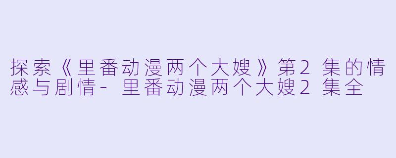 探索《里番动漫两个大嫂》第2集的情感与剧情-里番动漫两个大嫂2集全