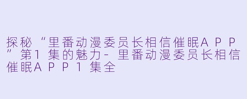 探秘“里番动漫委员长相信催眠APP”第1集的魅力-里番动漫委员长相信催眠APP1集全