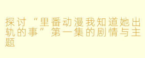 探讨“里番动漫我知道她出轨的事”第一集的剧情与主题