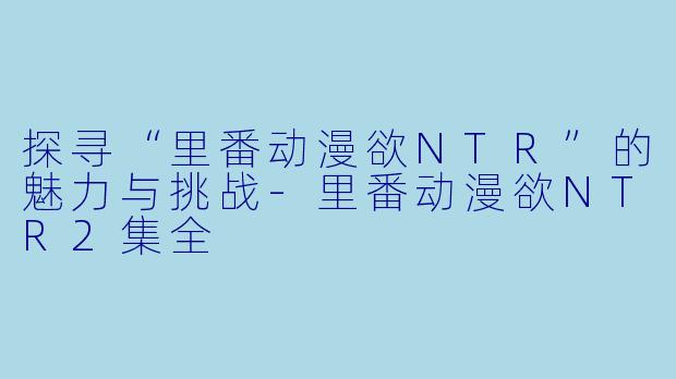探寻“里番动漫欲NTR”的魅力与挑战