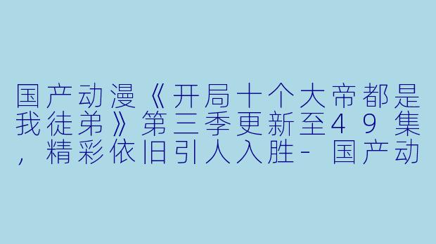 国产动漫《开局十个大帝都是我徒弟》第三季更新至49集，精彩依旧引人入胜-国产动漫开局十个大帝都是我徒弟第三季更新至49集高清版