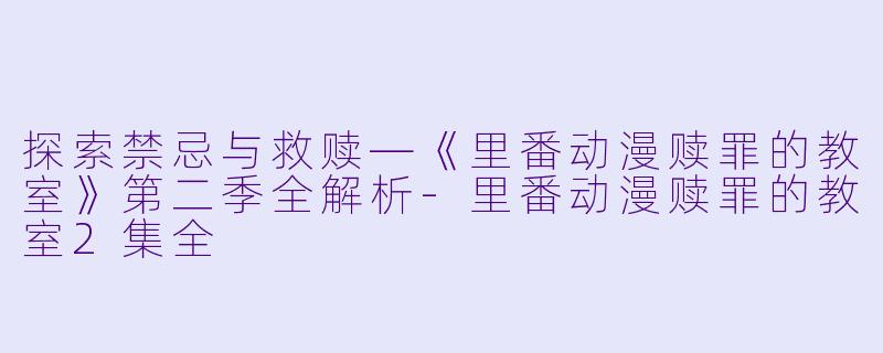 探索禁忌与救赎—《里番动漫赎罪的教室》第二季全解析-里番动漫赎罪的教室2集全