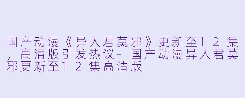 国产动漫《异人君莫邪》更新至12集，高清版引发热议-国产动漫异人君莫邪更新至12集高清版