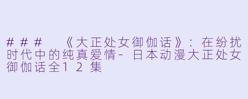 ### 《大正处女御伽话》：在纷扰时代中的纯真爱情-日本动漫大正处女御伽话全12集