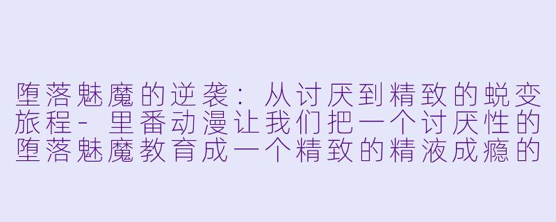 堕落魅魔的逆袭：从讨厌到精致的蜕变旅程-里番动漫让我们把一个讨厌性的堕落魅魔教育成一个精致的精液成瘾的肉尿池。1集全
