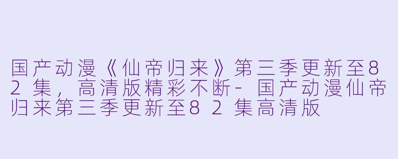 国产动漫《仙帝归来》第三季更新至82集，高清版精彩不断-国产动漫仙帝归来第三季更新至82集高清版