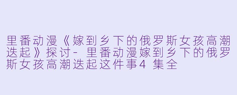 里番动漫《嫁到乡下的俄罗斯女孩高潮迭起》探讨
