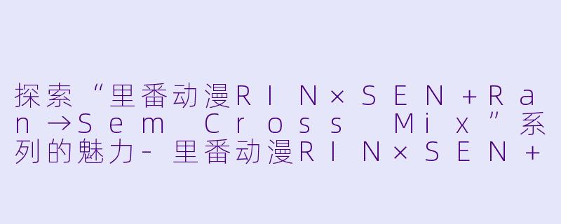 探索“里番动漫RIN×SEN＋Ran→Sem Cross Mix”系列的魅力-里番动漫RIN×SEN＋Ran→Sem Cross Mix2集全