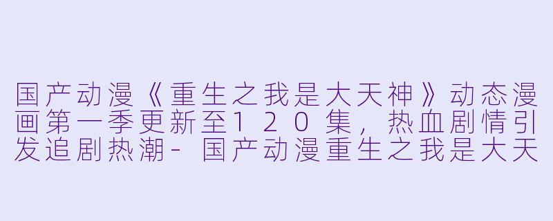 国产动漫《重生之我是大天神》动态漫画第一季更新至120集，热血剧情引发追剧热潮-国产动漫重生之我是大天神动态漫画第一季更新至120集