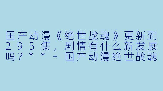 国产动漫《绝世战魂》更新到295集,剧情有什么新发展吗?**