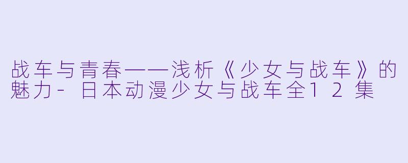 战车与青春——浅析《少女与战车》的魅力-日本动漫少女与战车全12集
