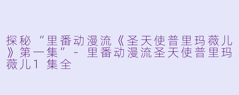 探秘“里番动漫流《圣天使普里玛薇儿》第一集”-里番动漫流圣天使普里玛薇儿1集全
