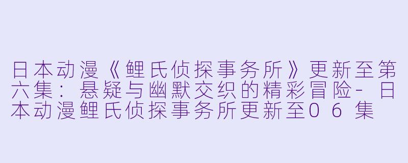 日本动漫《鲤氏侦探事务所》更新至第六集：悬疑与幽默交织的精彩冒险-日本动漫鲤氏侦探事务所更新至06集