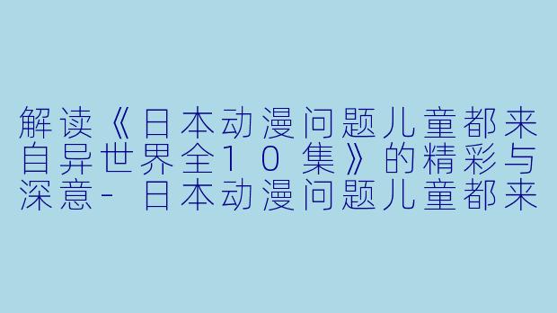 解读《日本动漫问题儿童都来自异世界全10集》的精彩与深意-日本动漫问题儿童都来自异世界?全10集