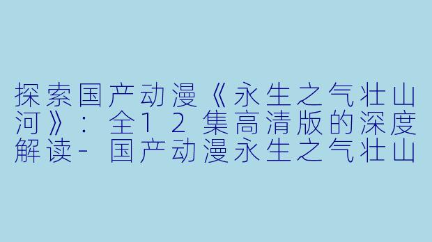 探索国产动漫《永生之气壮山河》：全12集高清版的深度解读-国产动漫永生之气壮山河全12集高清版