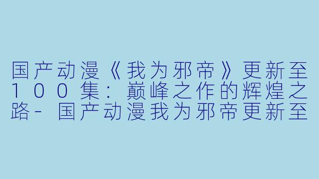 国产动漫《我为邪帝》更新至100集：巅峰之作的辉煌之路-国产动漫我为邪帝更新至100集