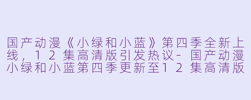 国产动漫《小绿和小蓝》第四季全新上线，12集高清版引发热议-国产动漫小绿和小蓝第四季更新至12集高清版