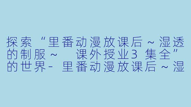 探索“里番动漫放课后～湿透的制服～ 课外授业3集全”的世界-里番动漫放课后～湿透的制服～ 课外授业3集全