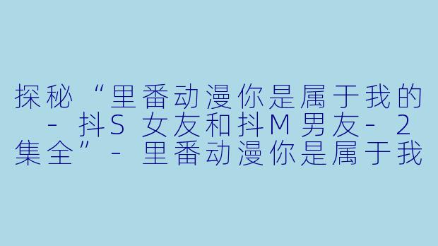 探秘“里番动漫你是属于我的 -抖S女友和抖M男友-2集全”-里番动漫你是属于我的 -抖S女友和抖M男友-2集全