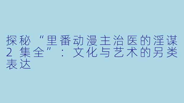 探秘“里番动漫主治医的淫谋2集全”：文化与艺术的另类表达