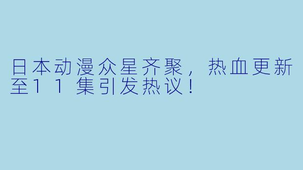 日本动漫众星齐聚,热血更新至11集引发热议!
