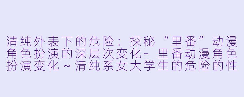 清纯外表下的危险：探秘“里番”动漫角色扮演的深层次变化-里番动漫角色扮演变化～清纯系女大学生的危险的性癖～4集全