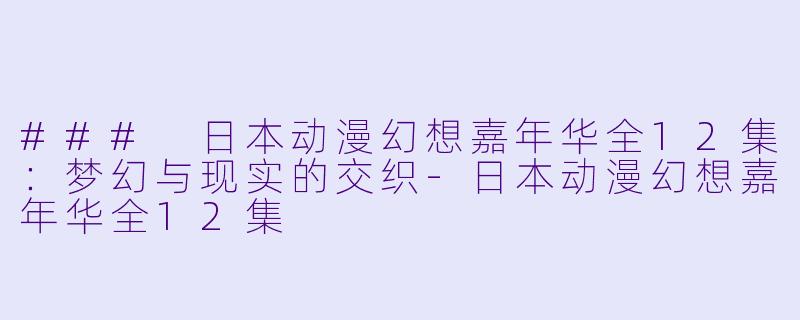 ### 日本动漫幻想嘉年华全12集：梦幻与现实的交织-日本动漫幻想嘉年华全12集