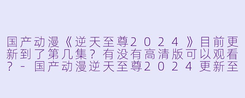 国产动漫《逆天至尊2024》目前更新到了第几集？有没有高清版可以观看？