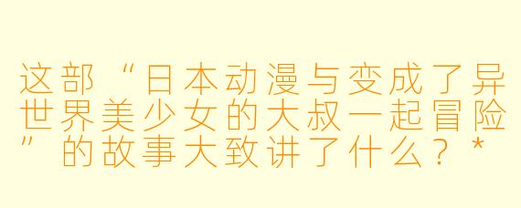这部“日本动漫与变成了异世界美少女的大叔一起冒险”的故事大致讲了什么?****
