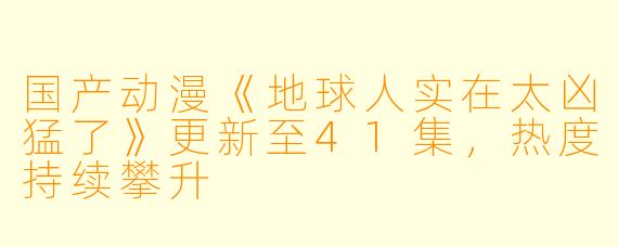 国产动漫《地球人实在太凶猛了》更新至41集，热度持续攀升