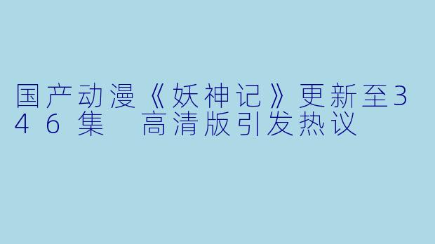 国产动漫《妖神记》更新至346集 高清版引发热议