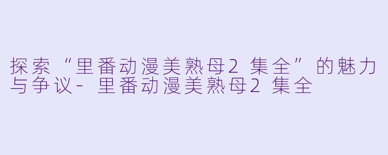 探索“里番动漫美熟母2集全”的魅力与争议-里番动漫美熟母2集全