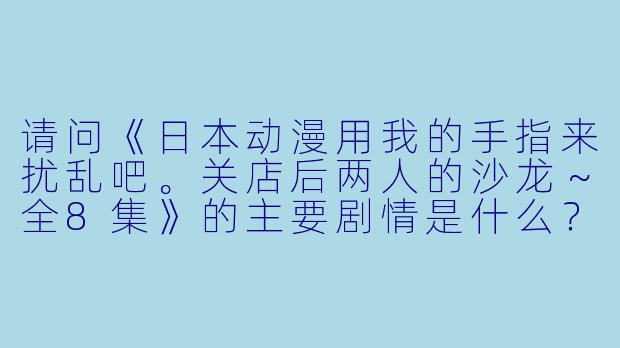 请问《日本动漫用我的手指来扰乱吧。关店后两人的沙龙~全8集》的主要剧情是什么?
