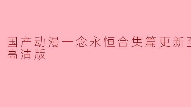 国产动漫《一念永恒》合集篇更新至08集高清版,这部动漫主要讲述了什么故事?**