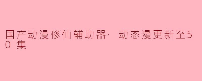 国产动漫修仙辅助器动态漫更新至50集 引发热议