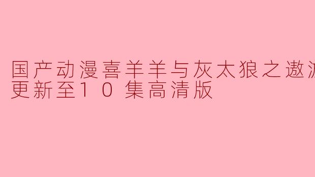国产动漫喜羊羊与灰太狼之遨游神秘洋更新至10集高清版