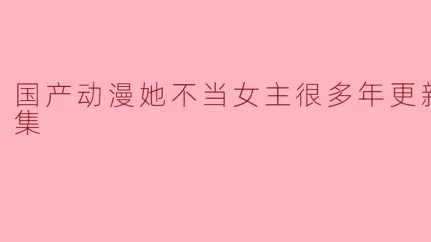 国产动漫她不当女主很多年更新至16集