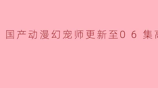 国产动漫幻宠师更新至06集高清版